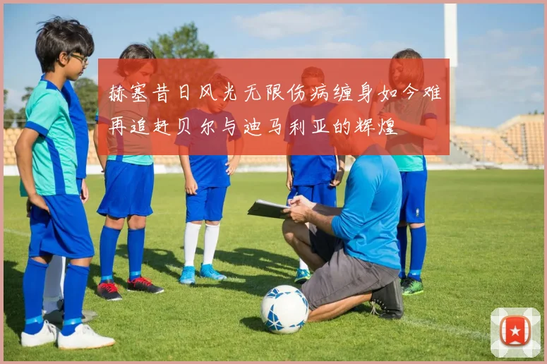赫塞昔日风光无限伤病缠身如今难再追赶贝尔与迪马利亚的辉煌