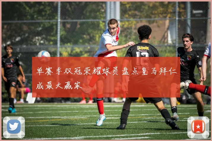 单赛季双冠荣耀球员盘点皇马拜仁成最大赢家