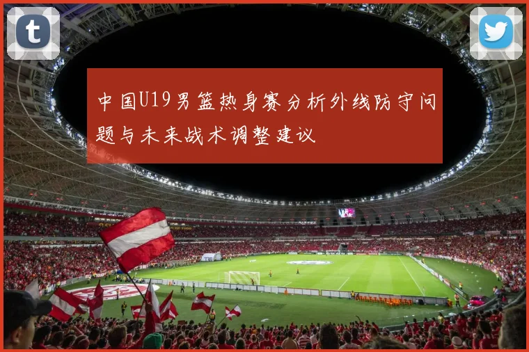 中国U19男篮热身赛分析外线防守问题与未来战术调整建议