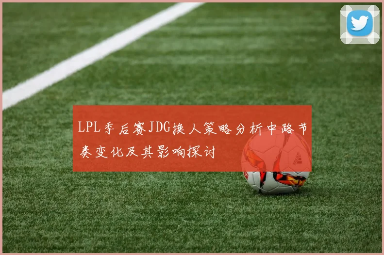 LPL季后赛JDG换人策略分析中路节奏变化及其影响探讨